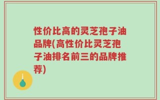 性价比高的灵芝孢子油品牌(高性价比灵芝孢子油排名前三的品牌推荐)