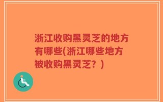 浙江收购黑灵芝的地方有哪些(浙江哪些地方被收购黑灵芝？)