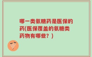 哪一类氨糖药是医保的药(医保覆盖的氨糖类药物有哪些？)