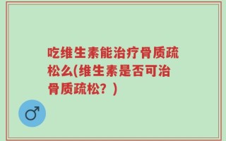 吃维生素能治疗骨质疏松么(维生素是否可治骨质疏松？)