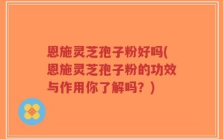 恩施灵芝孢子粉好吗(恩施灵芝孢子粉的功效与作用你了解吗？)