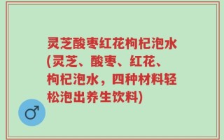 灵芝酸枣红花枸杞泡水(灵芝、酸枣、红花、枸杞泡水，四种材料轻松泡出养生饮料)