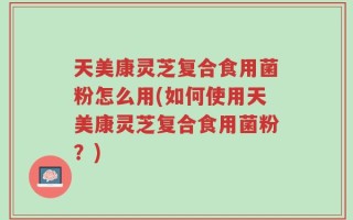 天美康灵芝复合食用菌粉怎么用(如何使用天美康灵芝复合食用菌粉？)