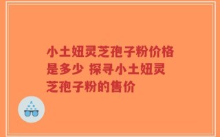 小土妞灵芝孢子粉价格是多少 探寻小土妞灵芝孢子粉的售价