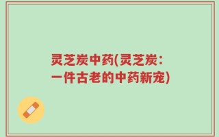 灵芝炭中药(灵芝炭：一件古老的中药新宠)