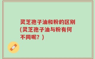 灵芝孢子油和粉的区别(灵芝孢子油与粉有何不同呢？)