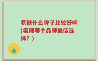 氨糖什么牌子比较好啊(氨糖哪个品牌最佳选择？)