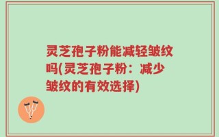 灵芝孢子粉能减轻皱纹吗(灵芝孢子粉：减少皱纹的有效选择)