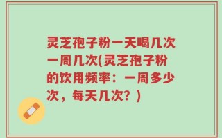灵芝孢子粉一天喝几次一周几次(灵芝孢子粉的饮用频率：一周多少次，每天几次？)