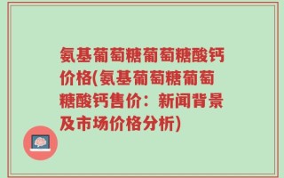 氨基葡萄糖葡萄糖酸钙价格(氨基葡萄糖葡萄糖酸钙售价：新闻背景及市场价格分析)