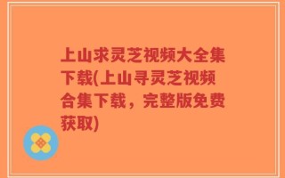 上山求灵芝视频大全集下载(上山寻灵芝视频合集下载，完整版免费获取)