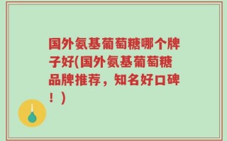 国外氨基葡萄糖哪个牌子好(国外氨基葡萄糖品牌推荐，知名好口碑！)