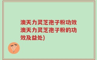 澳天力灵芝孢子粉功效澳天力灵芝孢子粉的功效及益处)