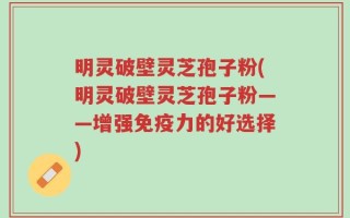 明灵破壁灵芝孢子粉(明灵破壁灵芝孢子粉——增强免疫力的好选择)