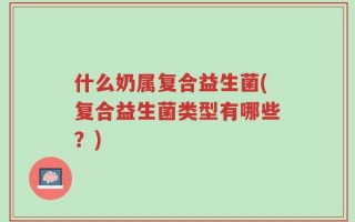 什么奶属复合益生菌(复合益生菌类型有哪些？)