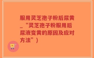 服用灵芝孢子粉后尿黄_“灵芝孢子粉服用后尿液变黄的原因及应对方法”)