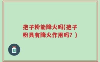孢子粉能降火吗(孢子粉具有降火作用吗？)