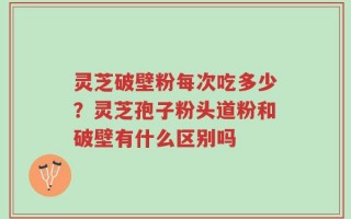灵芝破壁粉每次吃多少？灵芝孢子粉头道粉和破壁有什么区别吗