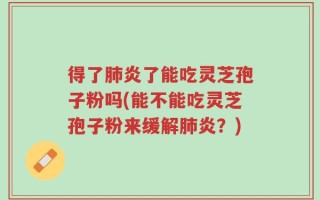 得了肺炎了能吃灵芝孢子粉吗(能不能吃灵芝孢子粉来缓解肺炎？)