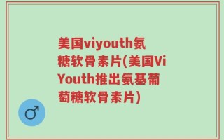 美国viyouth氨糖软骨素片(美国ViYouth推出氨基葡萄糖软骨素片)