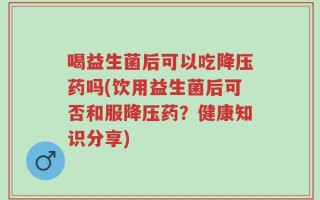 喝益生菌后可以吃降压药吗(饮用益生菌后可否和服降压药？健康知识分享)