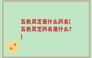 五色灵芝是什么药名(五色灵芝药名是什么？)