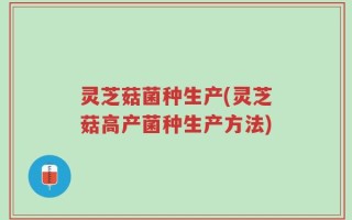 灵芝菇菌种生产(灵芝菇高产菌种生产方法)