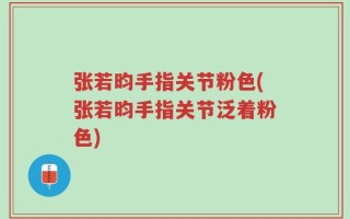 张若昀手指关节粉色(张若昀手指关节泛着粉色)