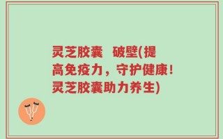 灵芝胶囊  破壁(提高免疫力，守护健康！灵芝胶囊助力养生)