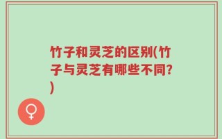 竹子和灵芝的区别(竹子与灵芝有哪些不同？)