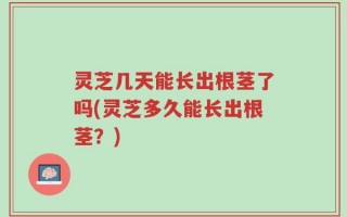灵芝几天能长出根茎了吗(灵芝多久能长出根茎？)