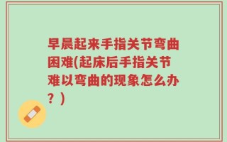早晨起来手指关节弯曲困难(起床后手指关节难以弯曲的现象怎么办？)
