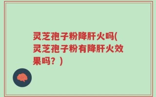 灵芝孢子粉降肝火吗(灵芝孢子粉有降肝火效果吗？)