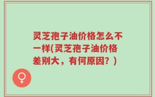 灵芝孢子油价格怎么不一样(灵芝孢子油价格差别大，有何原因？)