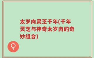太岁肉灵芝千年(千年灵芝与神奇太岁肉的奇妙组合)