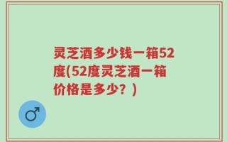 灵芝酒多少钱一箱52度(52度灵芝酒一箱价格是多少？)