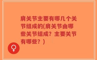 肩关节主要有哪几个关节组成的(肩关节由哪些关节组成？主要关节有哪些？)