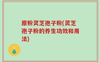 原粉灵芝孢子粉(灵芝孢子粉的养生功效和用法)