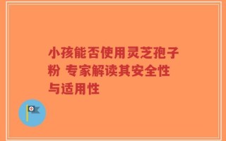 小孩能否使用灵芝孢子粉 专家解读其安全性与适用性