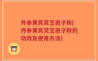 丹参黄芪灵芝孢子粉(丹参黄芪灵芝孢子粉的功效及使用方法)