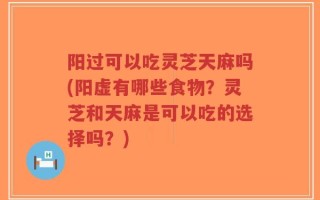 阳过可以吃灵芝天麻吗(阳虚有哪些食物？灵芝和天麻是可以吃的选择吗？)