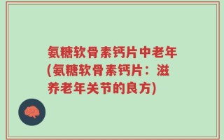 氨糖软骨素钙片中老年(氨糖软骨素钙片：滋养老年关节的良方)