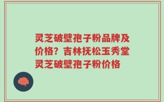 灵芝破壁孢子粉品牌及价格？吉林抚松玉秀堂灵芝破壁孢子粉价格