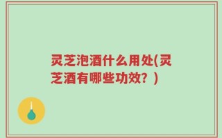 灵芝泡酒什么用处(灵芝酒有哪些功效？)