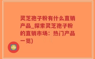 灵芝孢子粉有什么直销产品_探索灵芝孢子粉的直销市场：热门产品一览)