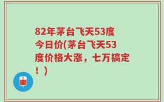 82年茅台飞天53度今日价(茅台飞天53度价格大涨，七万搞定！)