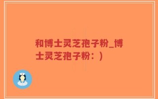 和博士灵芝孢子粉_博士灵芝孢子粉：)