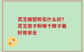 灵芝破壁粉买什么好？灵芝孢子粉哪个牌子最好用安全