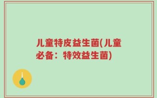 儿童特皮益生菌(儿童必备：特效益生菌)
