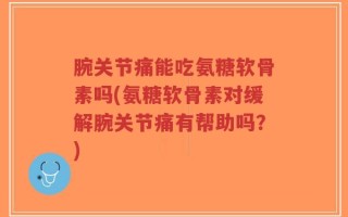 腕关节痛能吃氨糖软骨素吗(氨糖软骨素对缓解腕关节痛有帮助吗？)